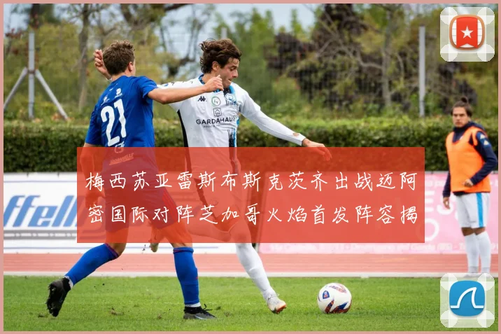 梅西苏亚雷斯布斯克茨齐出战迈阿密国际对阵芝加哥火焰首发阵容揭晓