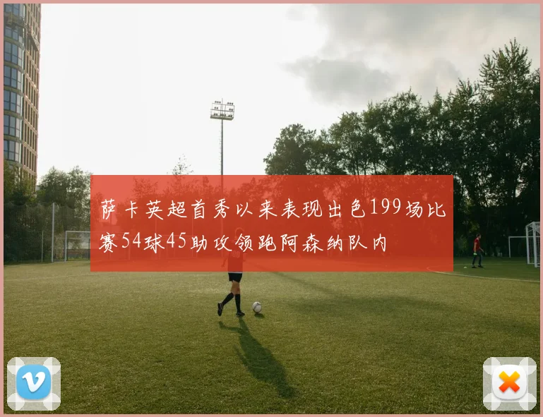 萨卡英超首秀以来表现出色199场比赛54球45助攻领跑阿森纳队内