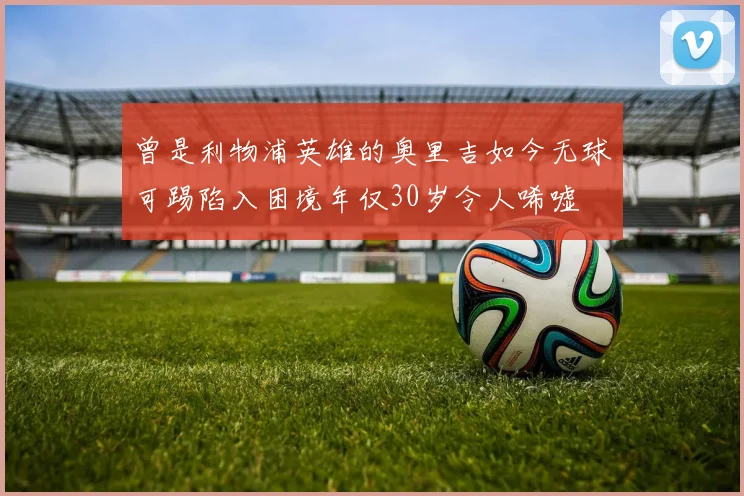 曾是利物浦英雄的奥里吉如今无球可踢陷入困境年仅30岁令人唏嘘