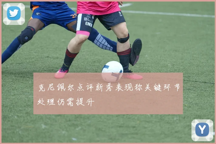 克尼佩尔点评新秀表现称关键环节处理仍需提升