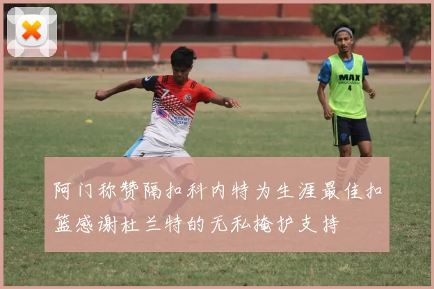 阿门称赞隔扣科内特为生涯最佳扣篮感谢杜兰特的无私掩护支持