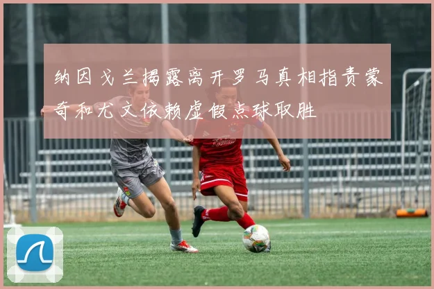 纳因戈兰揭露离开罗马真相指责蒙奇和尤文依赖虚假点球取胜