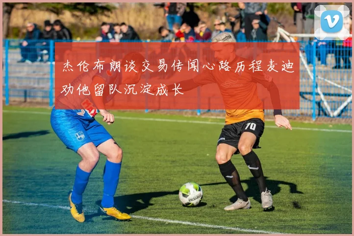 杰伦布朗谈交易传闻心路历程麦迪劝他留队沉淀成长