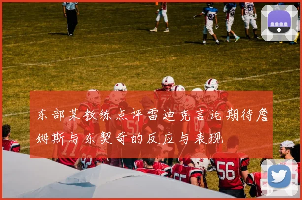 东部某教练点评雷迪克言论期待詹姆斯与东契奇的反应与表现
