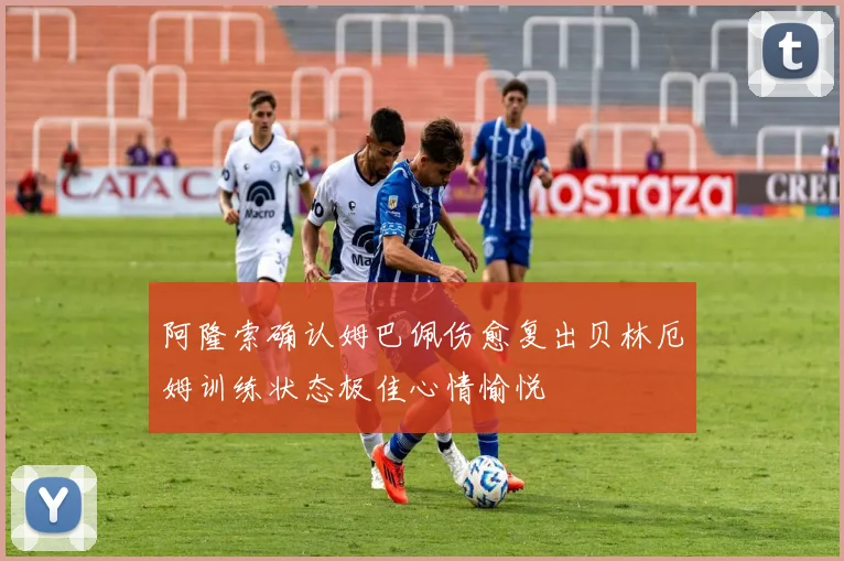 阿隆索确认姆巴佩伤愈复出贝林厄姆训练状态极佳心情愉悦