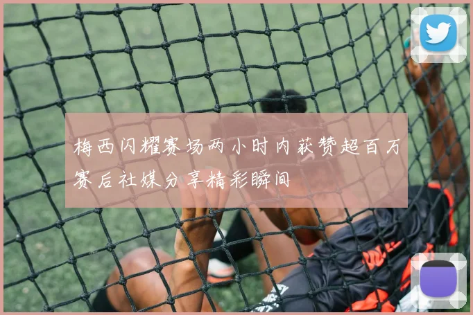 梅西闪耀赛场两小时内获赞超百万赛后社媒分享精彩瞬间