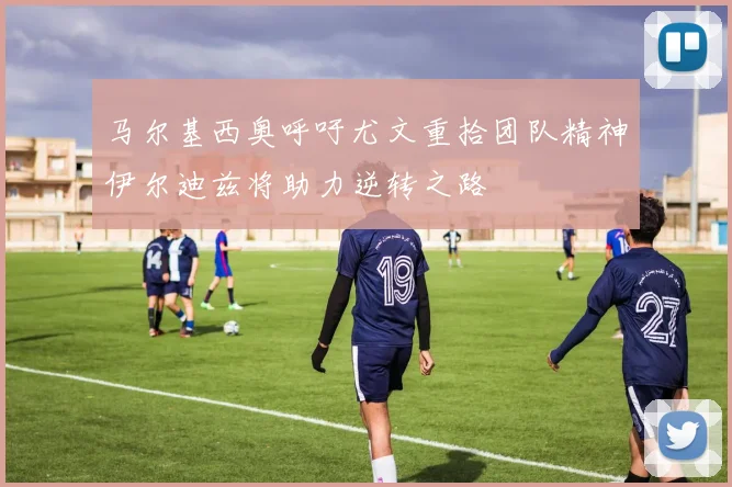 马尔基西奥呼吁尤文重拾团队精神伊尔迪兹将助力逆转之路