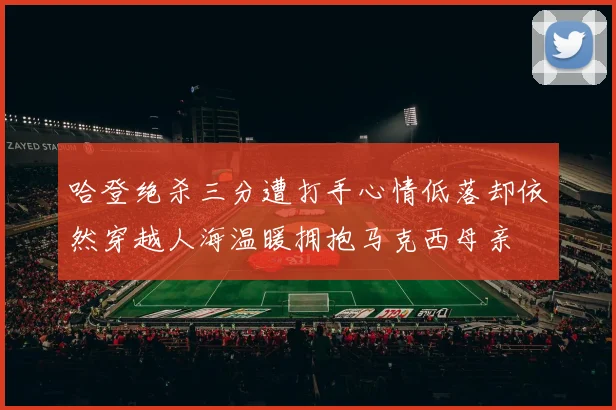 哈登绝杀三分遭打手心情低落却依然穿越人海温暖拥抱马克西母亲