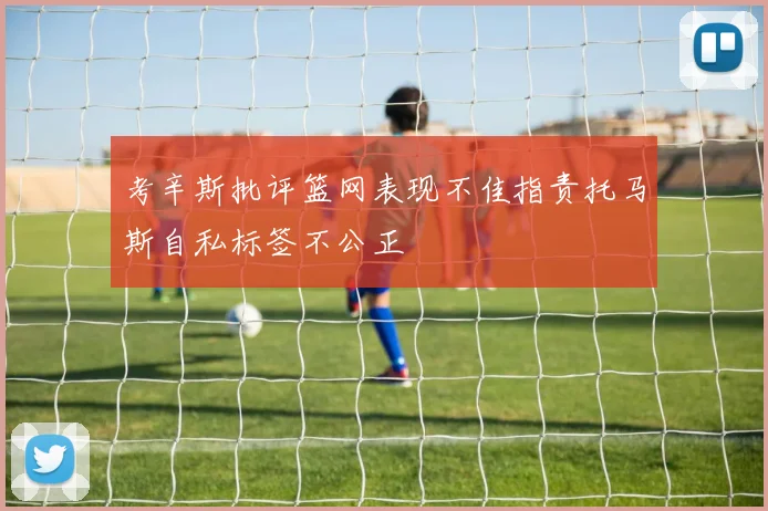 考辛斯批评篮网表现不佳指责托马斯自私标签不公正