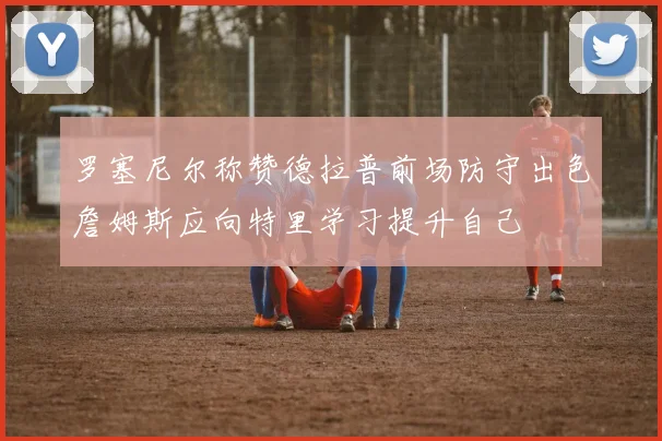 罗塞尼尔称赞德拉普前场防守出色詹姆斯应向特里学习提升自己