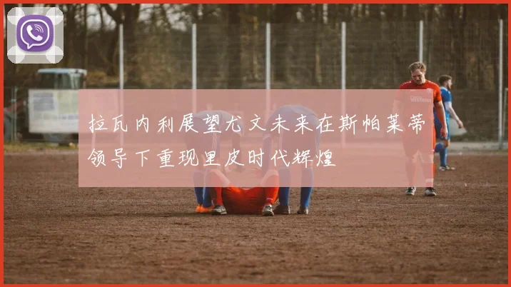 拉瓦内利展望尤文未来在斯帕莱蒂领导下重现里皮时代辉煌