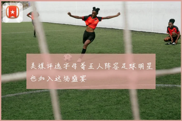 美媒评选字母哥五人阵容足球明星也加入这场盛宴