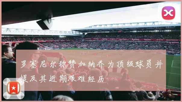 罗塞尼尔称赞加纳乔为顶级球员并提及其近期艰难经历