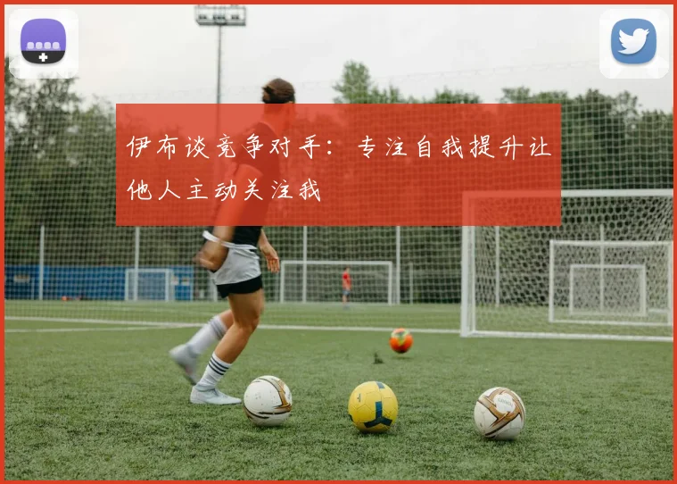 伊布谈竞争对手：专注自我提升让他人主动关注我