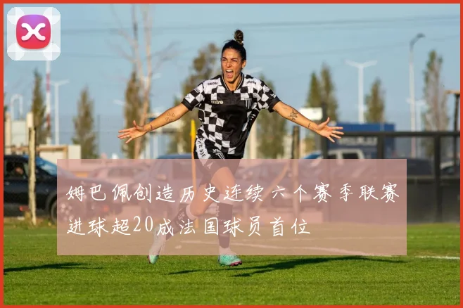 姆巴佩创造历史连续六个赛季联赛进球超20成法国球员首位
