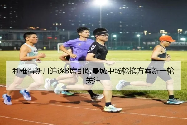 利雅得新月追逐B席引爆曼城中场轮换方案新一轮关注
